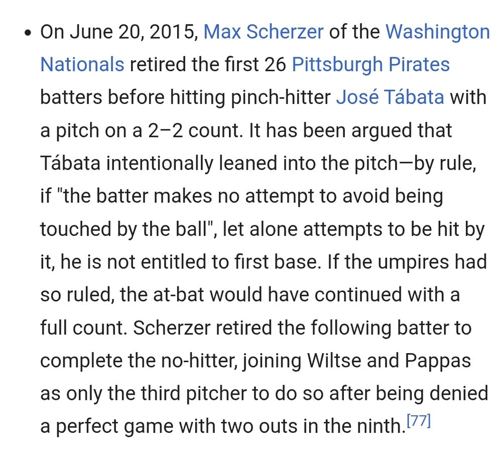 On June 20, 2015, Max Scherzer of the Washington Nationals retired the first 26 Pittsburgh Pirates batters before hitting pinch-hitter José Tábata with a pitch on a 2–2 count. It has been argued that Tábata intentionally leaned into the pitch—by rule, if "the batter makes no attempt to avoid being touched by the ball", let alone attempts to be hit by it, he is not entitled to first base. If the umpires had so ruled, the at-bat would have continued with a full count. Scherzer retired the following batter to complete the no-hitter, joining Wiltse and Pappas as only the third pitcher to do so after being denied a perfect game with two outs in the ninth.[77]