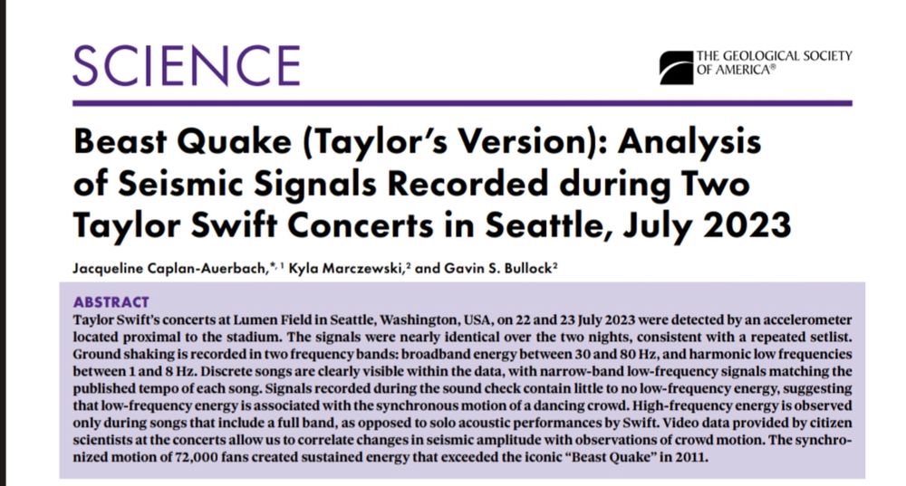 Beast Quake (Taylor’s Version): Analysis 
of Seismic Signals Recorded during Two 
Taylor Swift Concerts in Seattle, July 2023
Jacqueline Caplan-Auerbach,*, 1 Kyla Marczewski,2 and Gavin S. Bullock2
ABSTRACT
Taylor Swift’s concerts at Lumen Field in Seattle, Washington, USA, on 22 and 23 July 2023 were detected by an accelerometer 
located proximal to the stadium. The signals were nearly identical over the two nights, consistent with a repeated setlist. 
Ground shaking is recorded in two frequency bands: broadband energy between 30 and 80 Hz, and harmonic low frequencies 
between 1 and 8 Hz. Discrete songs are clearly visible within the data, with narrow-band low-frequency signals matching the 
published tempo of each song. Signals recorded during the sound check contain little to no low-frequency energy, suggesting 
that low-frequency energy is associated with the synchronous motion of a dancing crowd. High-frequency energy is observed 
only during songs that include a full band, as opposed to solo acoustic performances by Swift. Video data provided by citizen 
scientists at the concerts allow us to correlate changes in seismic amplitude with observations of crowd motion. The synchro-
nized motion of 72,000 fans created sustained energy that exceeded the iconic “Beast Quake” in 2011.