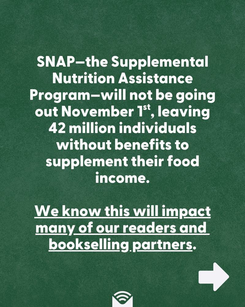 SNAP—the Supplemental Nutrition Assistance Program—will not be going out November 1st, leaving 42 million individuals without benefits to supplement their food income. We know this will impact many of our readers and bookselling partners. 