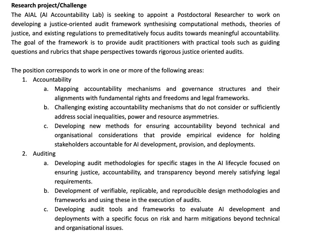 Research project/Challenge 
The AIAL (AI Accountability Lab) is seeking to appoint a Postdoctoral Researcher to work on developing a justice-oriented audit framework synthesising computational methods, theories of justice, and existing regulations to premeditatively focus audits towards meaningful accountability. The goal of the framework is to provide audit practitioners with practical tools such as guiding questions and rubrics that shape perspectives towards rigorous justice oriented audits.

The position corresponds to work in one or more of the following areas:
Accountability
Mapping accountability mechanisms and governance structures and their alignments with fundamental rights and freedoms and legal frameworks.
Challenging existing accountability mechanisms that do not consider or sufficiently address social inequalities, power and resource asymmetries. 
Developing new methods for ensuring accountability beyond technical and organisational considerations that provide empirical evidence for holding stakeholders accountable for AI development, provision, and deployments.
Auditing
Developing audit methodologies for specific stages in the AI lifecycle focused on ensuring justice, accountability, and transparency beyond merely satisfying legal requirements.
Development of verifiable, replicable, and reproducible design methodologies and frameworks and using these in the execution of audits. 
Developing audit tools and frameworks to evaluate AI development and deployments with a specific focus on risk and harm mitigations beyond technical and organisational issues.
