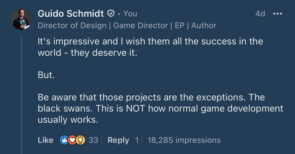 Alt text: A LinkedIn post by Guido Schmidt, Director of Design, Game Director, EP, and Author. The post reads: “It’s impressive and I wish them all the success in the world – they deserve it. But. Be aware that those projects are the exceptions. The black swans. This is NOT how normal game development usually works.” The post has 33 reactions, 1 reply, and 18,285 impressions.