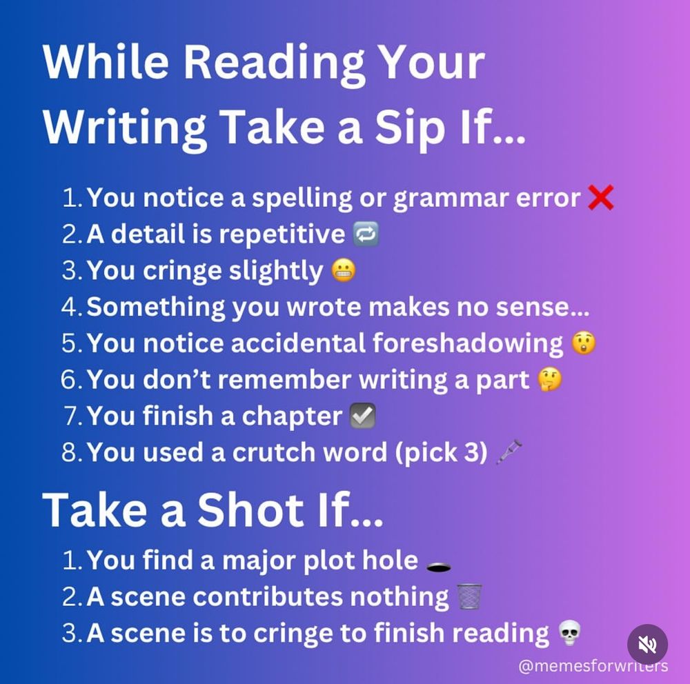 A humorous image titled “While Reading Your Writing Take a Sip If…” with a list of light-hearted writing-related triggers that prompt the reader to take a sip of a drink, and more severe issues that warrant taking a shot. The background is a gradient of blue to purple.

Text reads:

While Reading Your Writing Take a Sip If…
	1.	You notice a spelling or grammar error 
	2.	A detail is repetitive 
	3.	You cringe slightly 
	4.	Something you wrote makes no sense…
	5.	You notice accidental foreshadowing 
	6.	You don’t remember writing a part 
	7.	You finish a chapter 
	8.	You used a crutch word (pick 3) 

Take a Shot If…
	1.	You find a major plot hole 
	2.	A scene contributes nothing 
	3.	A scene is too cringe to finish reading 

At the bottom right corner is the handle: @memesforwriters.