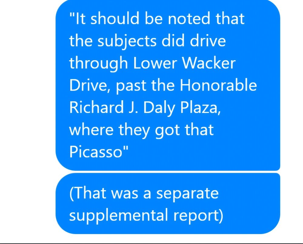 ME: "It's should be noted that the subjects did drive through Lower Wacker Dice, past the Honorable Richard J. Daly Plaza, where they got that Picasso"

(That was a separate supplemental report)