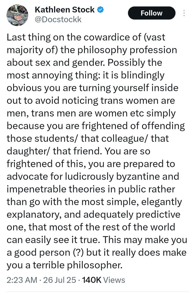 Tweet by Kathleen Stock (Docstockk): "Last thing on the cowardice of (vast majority of) the philosophy profession about sex and gender. Possibly the most annoying thing: it is blindingly obvious you are turning yourself inside out to avoid noticing trans women are men, trans men are women etc simply because you are frightened of offending those students/ that colleague/ that daughter/ that friend. You are so frightened of this, you are prepared to advocate for ludicrously byzantine and impenetrable theories in public rather than go with the most simple, elegantly explanatory, and adequately predictive one, that most of the rest of the world can easily see it true. This may make you a good person (?) but it really does make you a terrible philosopher."