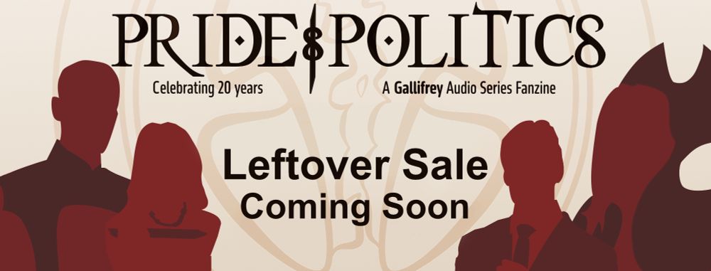 A banner in a red and gold color scheme that reads: Pride & Politics. A Gallifrey Audio Series Fanzine. Celebrating 20 years. Leftover Sale Coming Soon. On either side of the text are silhouettes of Narvin, Leela, Braxiatel, and Romana.