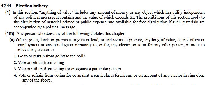 12.11 Election bribery.
(1) In this section, “anything of value” includes any amount of money, or any object which has utility independent of any political message it contains and the value of which exceeds $1. The prohibitions of this section apply to the distribution of material printed at public expense and available for free distribution if such materials are accompanied by a political message.
(1m) Any person who does any of the following violates this chapter:
(a) Offers, gives, lends or promises to give or lend, or endeavors to procure, anything of value, or any office or employment or any privilege or immunity to, or for, any elector, or to or for any other person, in order to induce any elector to:
1. Go to or refrain from going to the polls.
2. Vote or refrain from voting.
3. Vote or refrain from voting for or against a particular person.
4. Vote or refrain from voting for or against a particular referendum; or on account of any elector having done any of the above.