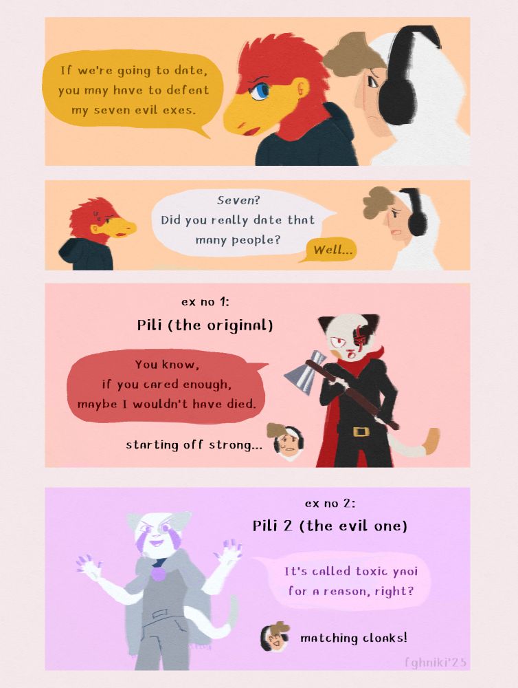 A comic page depicting characters from The Realm. Pangi tells Lukey, "If we're going to date, you may have to defeat my seven evil exes." "Seven?" Lukey asks ludicrously, "Did you really date that many people." Pangi looks aside. "Well..."
Ex no 1: Pili (the original). He stands angry with his axe, and says, "You know, if you cared enough, maybe I wouldn't have died." Lukey's comment: "starting off strong...".
Ex no 2: Pili 2 (the evil one). He looks smugly as he says, "It's called toxic yaoi for a reason, right?" Lukey's comment: "matching cloaks!"