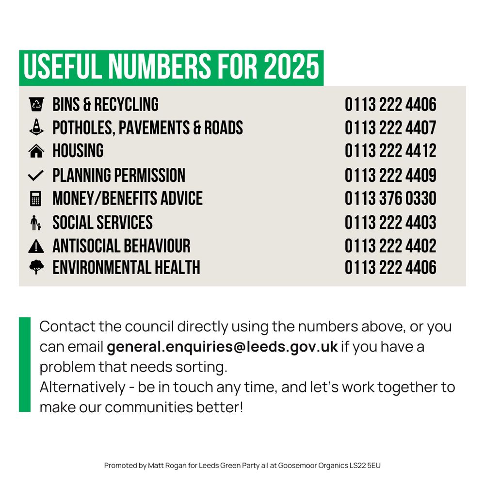 Useful numbers for 2025

Bins and Recycling - 0113 222 4406
Potholes, Pavements & Roads - 0113 222 4407
Housing - 0113 222 4412
Planning Permission - 0113 222 4409
Money/Benefits Advice - 0113 376 0330
Social Services - 0113 222 4403
Antisocial Behaviour - 0113 222 4402
Environmental Health - 0113 222 4406

Followed by:

"Contact the council directly using the numbers above, or you can email general.enquiries@leeds.gov.uk if you have a problem that needs sorting. Alternatively - be in touch any time, and let's work together to make our communities better!"