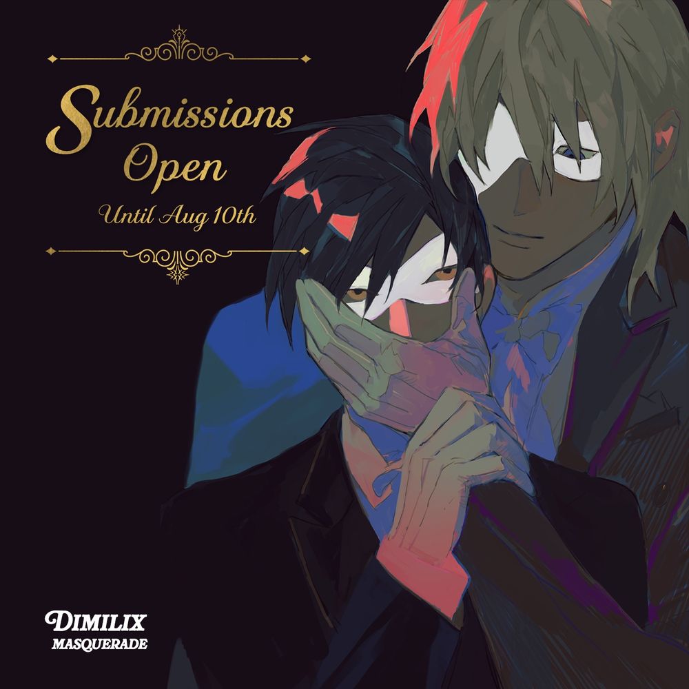 graphic in the top left with the following text accompanied by fancy borders:
Submissions Open until Aug 10th

in the background, on the right hand side of the graphic is art depicting Dimitri and Felix wearing dark suits and white masquerade masks. Dimitri stands behind Felix, his left hand craddling the lower half of Felix's face. Felix grips Dimitri's wrist with his right hand. they are both sharing intense eye contact. 

the event logo is positioned at the bottom left