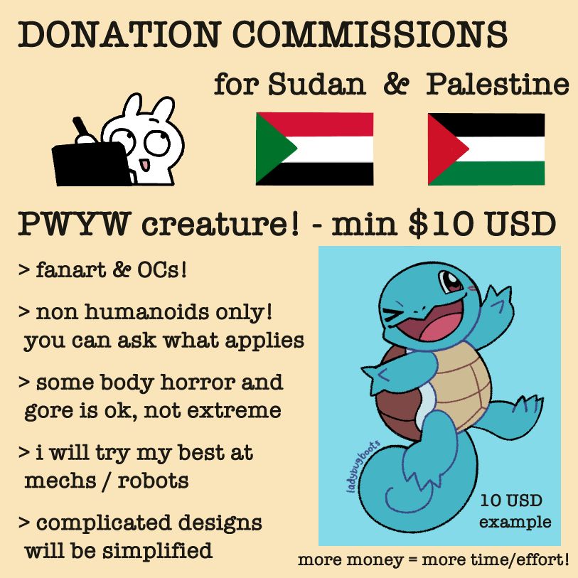 Donation commissions for Sudan and Palestine info sheet. Pay what you want with a minimum of 10 USD for digital art of a non humanoid creature. More money equals more time and effort. It can be fanart or original characters, non extreme body horror and gore is okay, a best attempt at mechs and robots, and complicated designs will be simplified. The example for the minimum is Squirtle from Pokemon drawn with flat colors.