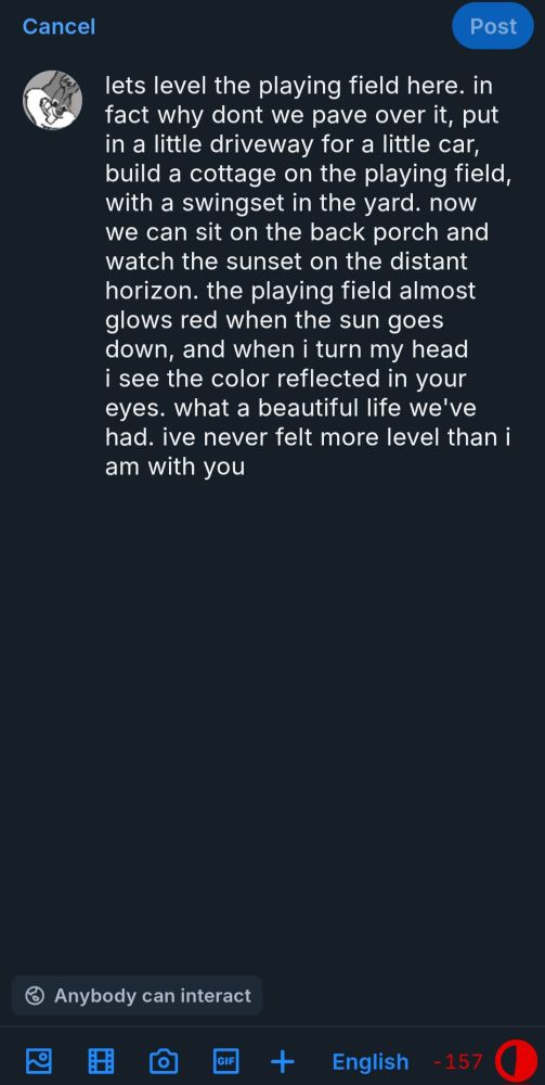 A screenshot of a draft of a post that reads 'lets level the playing field here. in fact why dont we pave over it, put in a little driveway for a little car, build a cottage on the playing field, with a swingset in the yard. now we can sit on the back porch and watch the sunset on the distant horizon. the playing field almost glows red when the sun goes down, and when i turn my head i see the color reflected in your eyes. what a beautiful life we've had. ive never felt more level than i am with you'
