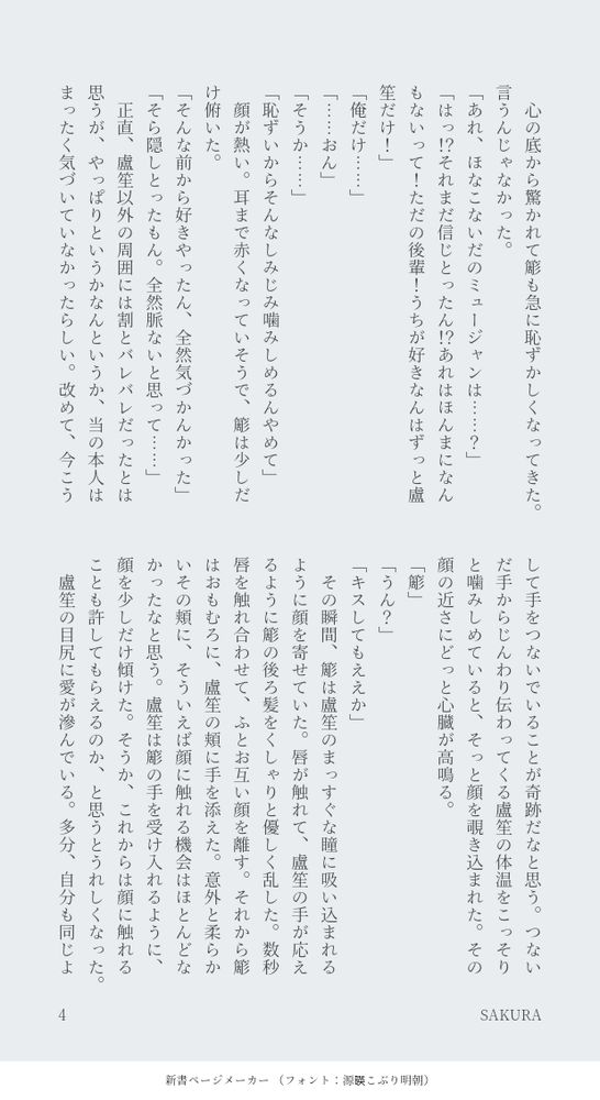 　心の底から驚かれて簓も急に恥ずかしくなってきた。言うんじゃなかった。
「あれ、ほなこないだのミュージャンは……？」
「はっ！？それまだ信じとったん！？あれはほんまになんもないって！ただの後輩！うちが好きなんはずっと盧笙だけ！」
「俺だけ……」
「……おん」
「そうか……」
「恥ずいからそんなしみじみ噛みしめるんやめて」
　顔が熱い。耳まで赤くなっていそうで、簓は少しだけ俯いた。
「そんな前から好きやったん、全然気づかんかった」
「そら隠しとったもん。全然脈ないと思って……」
　正直、盧笙以外の周囲には割とバレバレだったとは思うが、やっぱりというかなんというか、当の本人はまったく気づいていなかったらしい。改めて、今こうして手をつないでいることが奇跡だなと思う。つないだ手からじんわり伝わってくる盧笙の体温をこっそりと噛みしめていると、そっと顔を覗き込まれた。その顔の近さにどっと心臓が高鳴る。
「簓」
「うん？」
「キスしてもええか」
　その瞬間、簓は盧笙のまっすぐな瞳に吸い込まれるように顔を寄せていた。唇が触れて、盧笙の手が応えるように簓の後ろ髪をくしゃりと優しく乱した。数秒唇を触れ合わせて、ふとお互い顔を離す。それから簓はおもむろに、盧笙の頬に手を添えた。意外と柔らかいその頬に、そういえば顔に触れる機会はほとんどなかったなと思う。盧笙は簓の手を受け入れるように、顔を少しだけ傾けた。そうか、これからは顔に触れることも許してもらえるのか、と思うとうれしくなった。