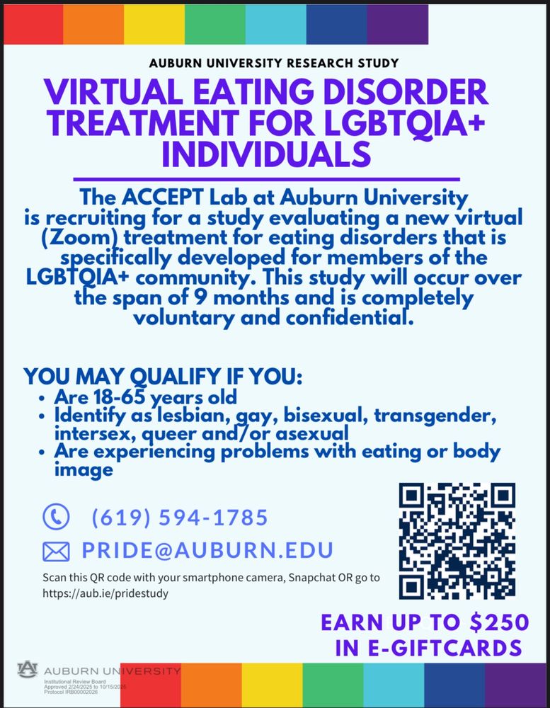 AUBURN UNIVERSITY RESEARCH STUDY
VIRTUAL EATING DISORDER
TREATMENT FOR LGBTQIA+
INDIVIDUALS
The ACCEPT Lab at Auburn University
is recruiting for a study evaluating a new virtual
(Zoom) treatment for eating disorders that is
specifically developed for members of the
LGBTQIA+ community. This study will occur over
the span of 9 months and is completely
voluntary and confidential.
YOU MAY QUALIFY IF YOU:
Are 18-65 years old
Identify as lesbian, gay, bisexual, transgender,
intersex, queer and/or asexual
Are experiencing problems with eating or body
image
(619) 594-1785
PRIDE@AUBURN.EDU
Scan this QR code with your smartphone camera, Snapchat OR go to
https://aub.ie/pridestudy
EARN UP TO $250
L G B T Q A +
IN E-GIFTCARDS