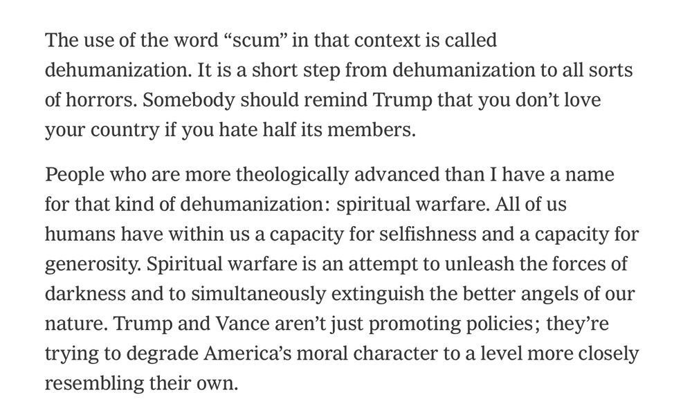 Screenshot:

The use of the word "scum" in that context is called dehumanization. It is a short step from dehumanization to all sorts of horrors. Somebody should remind Trump that you don't love your country if you hate half its members.
People who are more theologically advanced than I have a name for that kind of dehumanization: spiritual warfare. All of us humans have within us a capacity for selfishness and a capacity for generosity. Spiritual warfare is an attempt to unleash the forces of darkness and to simultaneously extinguish the better angels of our nature. Trump and Vance aren't just promoting policies; they're trying to degrade America's moral character to a level more closely resembling their own.