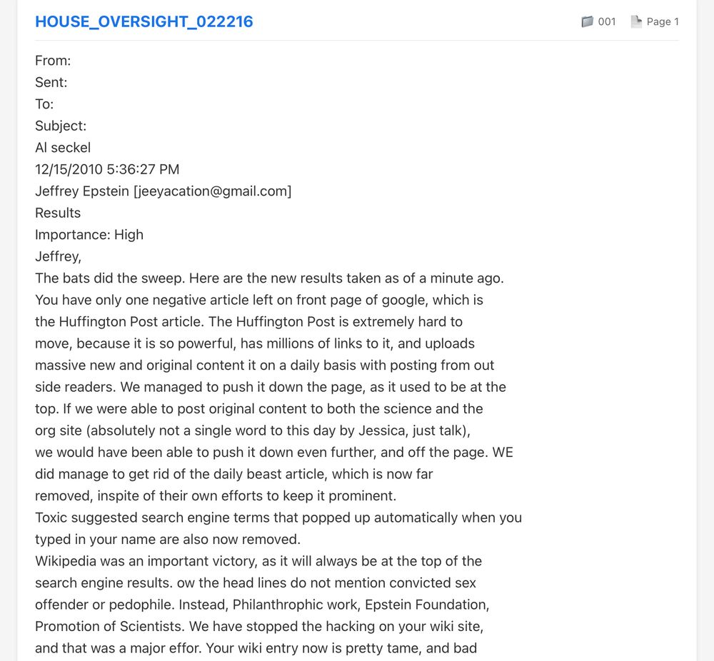 HOUSE_OVERSIGHT_022216
From:
Sent:
To:
Subject:
Al seckel
12/15/2010 5:36:27 PM
Jeffrey Epstein [jeeyacation@gmail.com]
Results
Importance: High
Jeffrey,
The bats did the sweep. Here are the new results taken as of a minute ago.
You have only one negative article left on front page of google, which is the Huffington Post article. The Huffington Post is extremely hard to move, because it is so powerful, has millions of links to it, and uploads massive new and original content it on a daily basis with posting from out side readers. We managed to push it down the page, as it used to be at the top. If we were able to post original content to both the science and the org site (absolutely not a single word to this day by Jessica, just talk), we would have been able to push it down even further, and off the page. WE did manage to get rid of the daily beast article, which is now far removed, inspite of their own efforts to keep it prominent.
Toxic suggested search engine terms that popped up automatically when you typed in your name are also now removed.
Wikipedia was an important victory, as it will always be at the top of the search engine results. ow the head lines do not mention convicted sex offender or pedophile. Instead, Philanthrophic work, Epstein Foundation, Promotion of Scientists. We have stopped the hacking on your wiki site, and that was a major effor. Your wiki entry now is pretty tame, and bad …