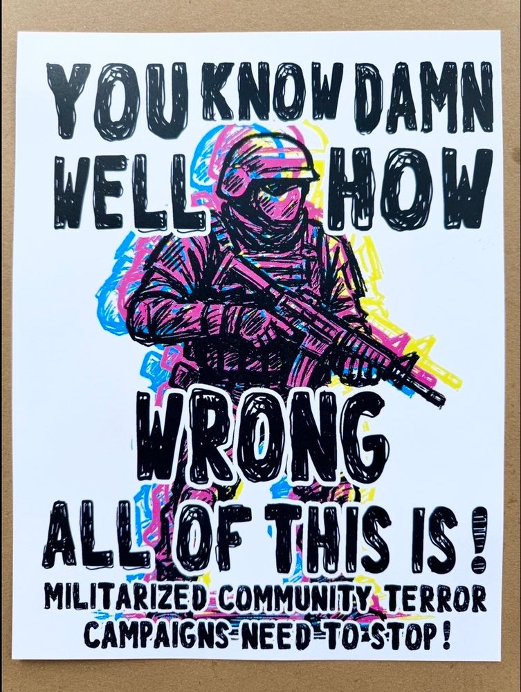 Poster has a three color separation of an image of a heavily armed soldier and reads:

YOU KNOW DAMN WELL
HOW WRONG ALL OF THIS IS!

MILITARIZED COMMUNITY TERROR CAMPAIGNS- NEED TO STOP!