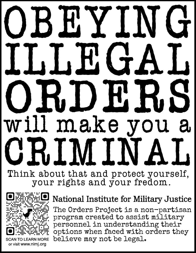 Sign reads: OBEYING ILLEGAL ORDERS will make you a CRIMINAL Think about that and protect yourself, your rights and your fredom. National Institute for Military Justice The Orders Project is a non-partisan program created to assist military personnel in understanding their options when faced with orders they believe may not be legal. SCAN TO LEARN MORE or visit www.nimj.org