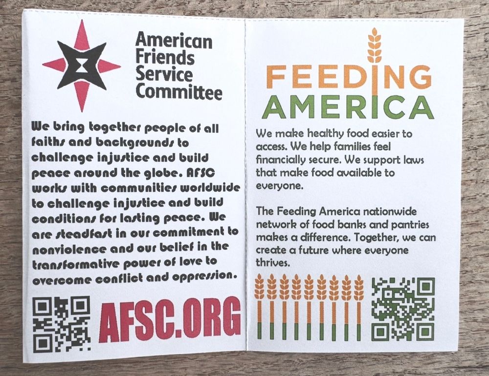 A folded mini zine featuring:

American Friends Service Committee

We bring together people of all
faithr and background: to
challenge injuatice and build
peace around the globe. AFSC
works with communities worldwide
to challenge injurtice and buile
conditions for lasting pence. We are steadfast in our commitment to nonviolence and our belief in the transformative power of love to overcome confliet and oppression.
AFSC.ORG


And 


FEEDING AMERICA
We make healthy food easier to access. We help families feel financially secure. We support laws that make food available to everyone.
The Feeding America nationwide network of food banks and pantries makes a difference. Together, we can create a future where everyone thrives.

