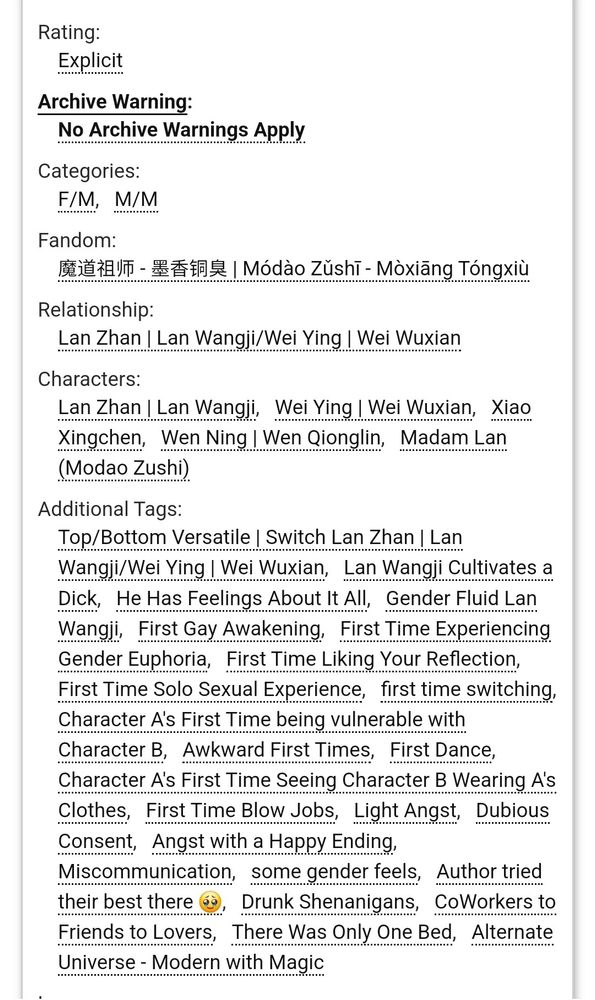 Rating:

Explicit

Archive Warning:

No Archive Warnings Apply

Categories:

F/M, M/M

Fandom:

魔道祖师- 墨香銅臭 | Módào Zŭshī - Mòxiāng Tóngxiù

Relationship:

Lan Zhan | Lan Wangji/Wei Ying | Wei Wuxian

Characters:

Lan Zhan | Lan Wangji, Wei Ying | Wei Wuxian, Xiao Xingchen, Wen Ning | Wen Qionglin, Madam Lan (Modao Zushi)

Additional Tags:

Top/Bottom Versatile | Switch Lan Zhan | Lan Wangji/Wei Ying | Wei Wuxian, Lan Wangji Cultivates a Dick, He Has Feelings About It All, Gender Fluid Lan Wangji, First Gay Awakening, First Time Experiencing Gender Euphoria, First Time Liking Your Reflection, First Time Solo Sexual Experience, first time switching, Character A's First Time being vulnerable with Character B, Awkward First Times, First Dance, Character A's First Time Seeing Character B Wearing A's Clothes, First Time Blow Jobs, Light Angst, Dubious Consent, Angst with a Happy Ending, Miscommunication, some gender feels, Author tried their best there Drunk Shenanigans, CoWorkers to Friends to Lovers, There Was Only One Bed, Alternate Universe - Modern with Magic