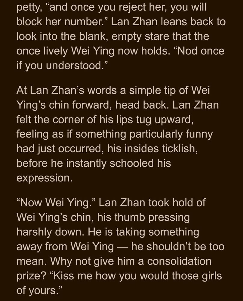petty, “and once you reject her, you will block her number.” Lan Zhan leans back to look into the blank, empty stare that the once lively Wei Ying now holds. “Nod once if you understood.”
At Lan Zhan’s words a simple tip of Wei Ying’s chin forward, head back. Lan Zhan felt the corner of his lips tug upward, feeling as if something particularly funny had just occurred, his insides ticklish, before he instantly schooled his expression.
“Now Wei Ying.” Lan Zhan took hold of Wei Ying’s chin, his thumb pressing harshly down. He is taking something away from Wei Ying — he shouldn’t be too mean. Why not give him a consolidation prize? “Kiss me how you would those girls of yours.”
