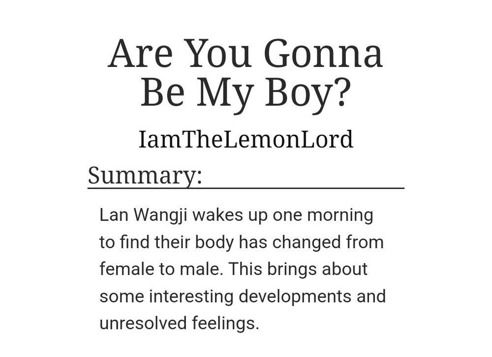Are You Gonna Be My Boy?

IamTheLemonLord

Summary:

Lan Wangji wakes up one morning to find their body has changed from female to male. This brings about some interesting developments and unresolved feelings.