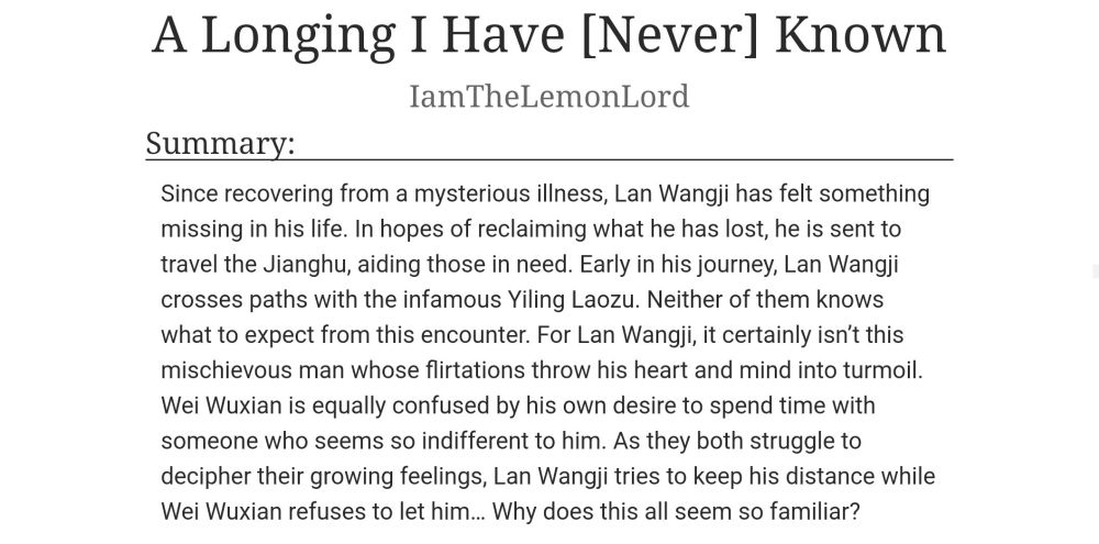 Title: A Longing I Have [Never] Known

Author: I am The Lemon Lord

Summary:

Since recovering from a mysterious illness, Lan Wangji has felt something missing in his life. In hopes of reclaiming what he has lost, he is sent to travel the Jianghu, aiding those in need. Early in his journey, Lan Wangji crosses paths with the infamous Yiling Laozu. Neither of them knows what to expect from this encounter. For Lan Wangji, it certainly isn't this mischievous man whose flirtations throw his heart and mind into turmoil. Wei Wuxian is equally confused by his own desire to spend time with someone who seems so indifferent to him. As they both struggle to decipher their growing feelings, Lan Wangji tries to keep his distance while Wei Wuxian refuses to let him... Why does this all seem so familiar?