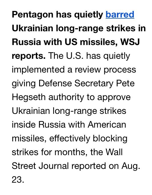 From Kiev Independent… Pentagon has quietly barred Ukrainian long-range strikes in Russia with US missiles, WSJ reports. The U.S. has quietly implemented a review process giving Defense Secretary Pete Hegseth authority to approve Ukrainian long-range strikes inside Russia with American missiles, effectively blocking strikes for months, the Wall Street Journal reported on Aug. 23.