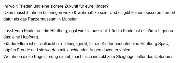 Ihr wollt Frieden und eine sichere Zukunft für eure Kinder?
Dann müsst ihr ihnen beibringen woke & wehrhaft zu sein. Und es gibt keinen besseren Lernort dafür als das Panzermuseum in Munster.

Lasst Eure Kinder auf die Hüpfburg, egal wie sie aussieht. Für die Kinder ist es nämlich genau das: eine Hüpfburg.
Für die Eltern ist es vielleicht ein Tötungsgerät, für die Kinder bedeutet eine Hüpfburg Spaß, hüpfen Freude und sie werden mit leuchtenden Augen davon erzählen.
Wer ihnen diese Begeisterung nimmt, macht sich indirekt zum Steigbügelhalter des Opfertums.