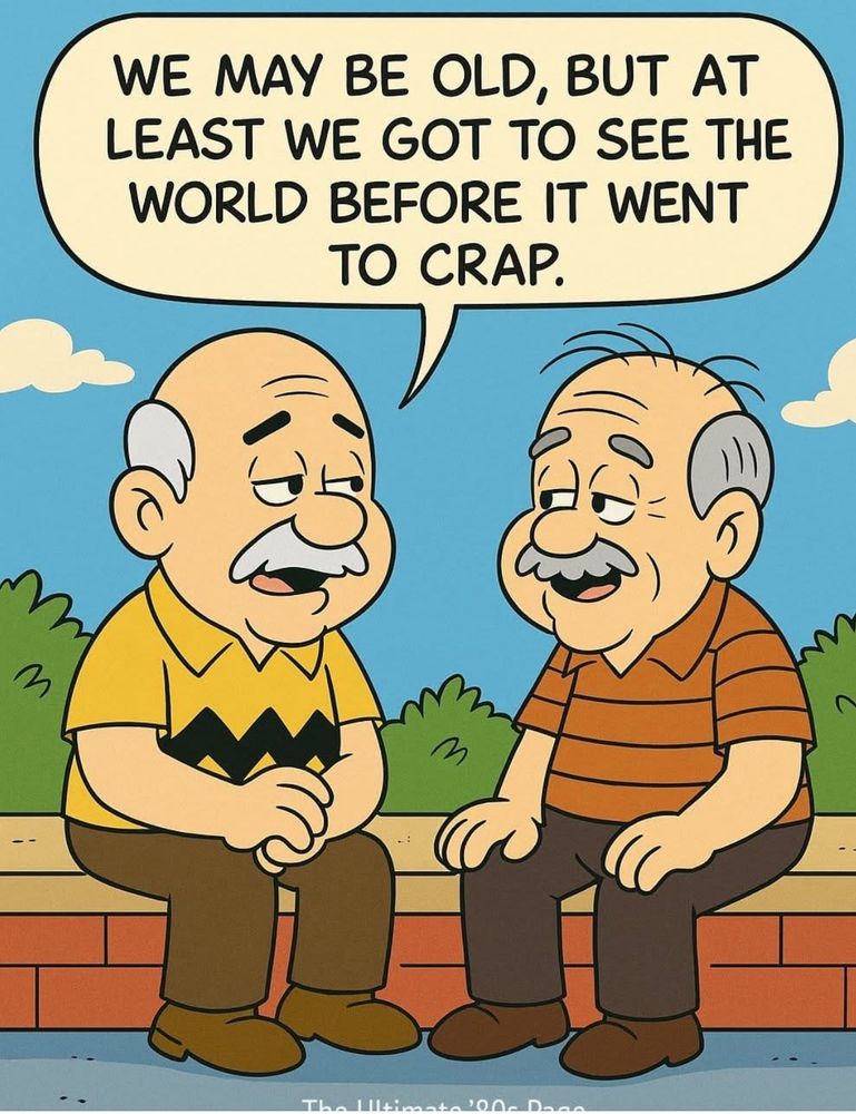 We may be old but at least we got to see the world before it went to crap.
