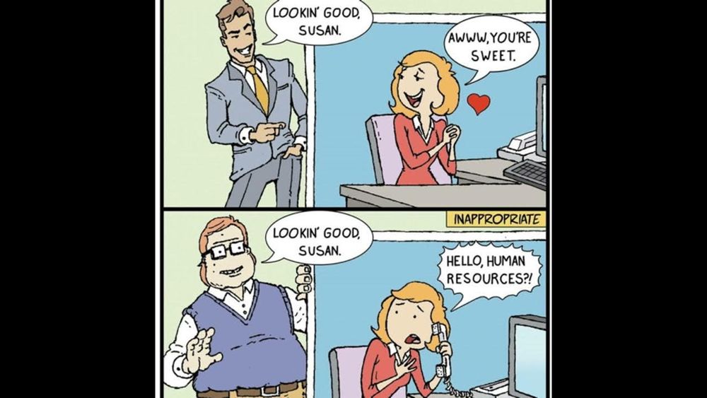 Tirinha que no primeiro quadro aparece um homem aparentemente bonitão elogiando uma mulher no trabalho com a frase "lookin' good, susan." e a resposta da mesma é um "aw, you're sweet", na segunda tirinha quando um nerd esquisito faz a mesma coisa a resposta dela é ligar para desesperada pedindo ajuda para o human resources (rh)