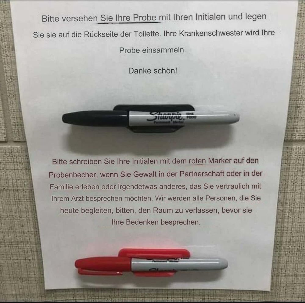 Hinweis in der Toilette eines Arztes:

(In schwarzer Schrift)
Bitte versehen Sie Ihre Probe mit Ihren Initialen und legen Sie sie auf die Rückseite der Toilette. Ihre Krankenschwester wird Ihre
Probe einsammeln.
Danke schön!
(Darunter ein schwarzer Stift)

(In roter Schrift)
Bitte schreiben Sie Ihre Initialen mit dem roten Marker auf den Probenbecher, wenn Sie Gewalt in der Partnerschaft oder in der Familie erleben oder irgendetwas anderes, das Sie vertraulich mit Ihrem Arzt besprechen möchten. Wir werden alle Personen, die Sie heute begleiten, bitten, den Raum zu verlassen, bevor sie Ihre Bedenken besprechen.
(Darunter ein roter Stift)