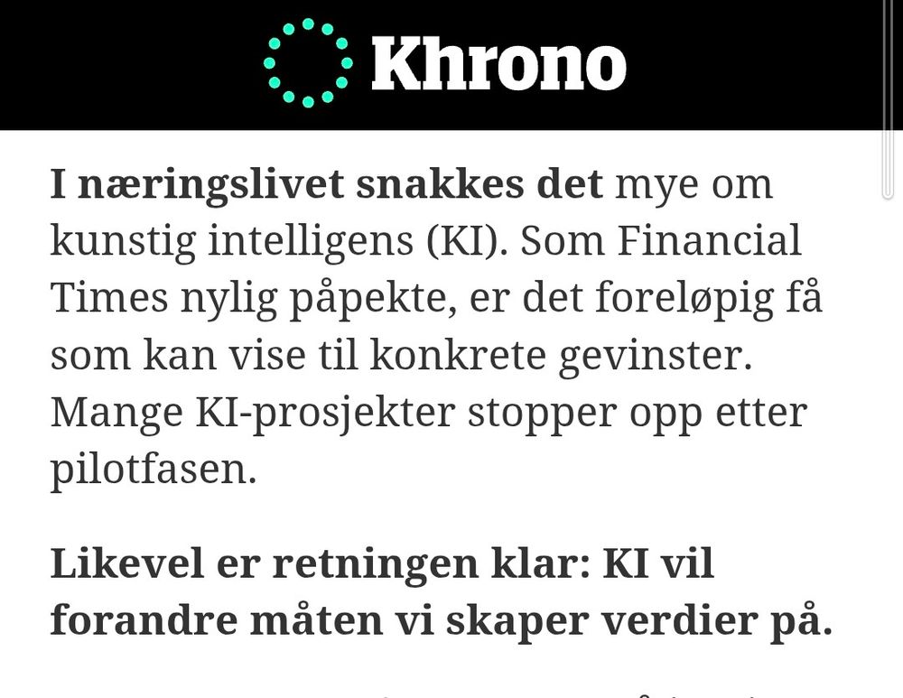 I næringslivet snakkes det mye om kunstig intelligens (KI). Som Financial Times nylig påpekte, er det foreløpig få som kan vise til konkrete gevinster. Mange KI-prosjekter stopper opp etter pilotfasen. 

Likevel er retningen klar: KI vil forandre måten vi skaper verdier på.