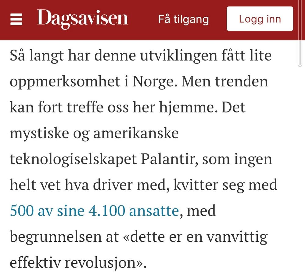 Så langt har denne utviklingen fått lite oppmerksomhet i Norge. Men trenden kan fort treffe oss her hjemme. Det mystiske og amerikanske teknologiselskapet Palantir, som ingen helt vet hva driver med, kvitter seg med 500 av sine 4.100 ansatte, med begrunnelsen at «dette er en vanvittig effektiv revolusjon».