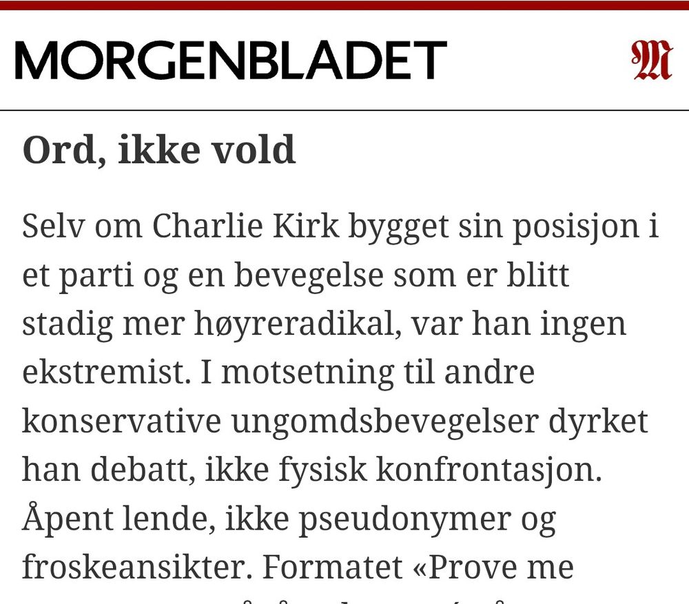 Ord, ikke vold
Selv om Charlie Kirk bygget sin posisjon i et parti og en bevegelse som er blitt stadig mer høyreradikal, var han ingen ekstremist. I motsetning til andre konservative ungomdsbevegelser dyrket han debatt, ikke fysisk konfrontasjon. Åpent lende, ikke pseudonymer og froskeansikter. Formatet «Prove me wrong» – en pågående turné på amerikanske universiteter frem til onsdag – var selvsagt vel så mye propaganda som reell meningsbryting. Men det er tross alt bygget på troen om at politiske kamper kan vinnes med argumenter.