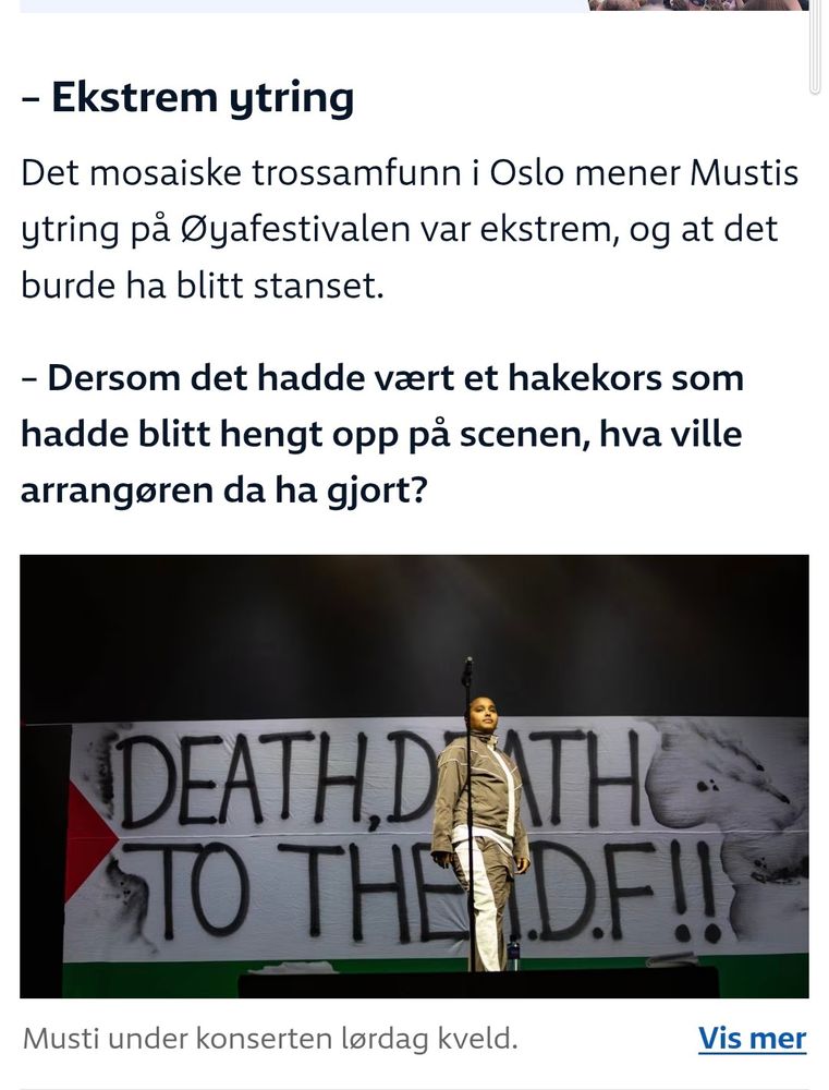 – Ekstrem ytring
Det mosaiske trossamfunn i Oslo mener Mustis ytring på Øyafestivalen var ekstrem, og at det burde ha blitt stanset.

– Dersom det hadde vært et hakekors som hadde blitt hengt opp på scenen, hva ville arrangøren da ha gjort?