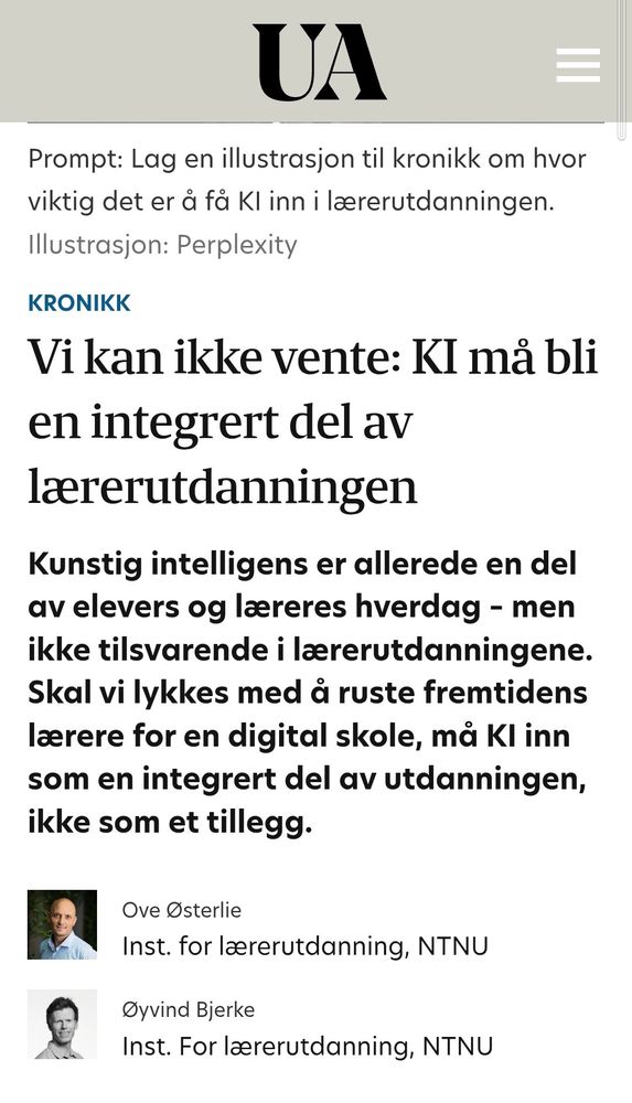 Vi kan ikke vente: KI må bli en integrert del av lærerutdanningen
Kunstig intelligens er allerede en del av elevers og læreres hverdag – men ikke tilsvarende i lærerutdanningene. Skal vi lykkes med å ruste fremtidens lærere for en digital skole, må KI inn som en integrert del av utdanningen, ikke som et tillegg.
Ove Østerlie
Ove Østerlie
Inst. for lærerutdanning, NTNU
Øyvind Bjerke
Øyvind Bjerke
Inst. For lærerutdanning, NTNU