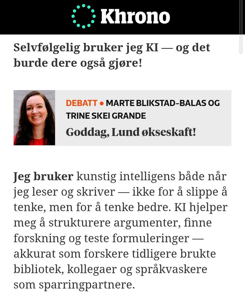 Selvfølgelig bruker jeg KI — og det burde dere også gjøre!


Debatt ● Marte Blikstad-Balas og Trine Skei Grande
Goddag, Lund økseskaft!
Jeg bruker kunstig intelligens både når jeg leser og skriver — ikke for å slippe å tenke, men for å tenke bedre. KI hjelper meg å strukturere argumenter, finne forskning og teste formuleringer — akkurat som forskere tidligere brukte bibliotek, kollegaer og språkvaskere som sparringpartnere. 