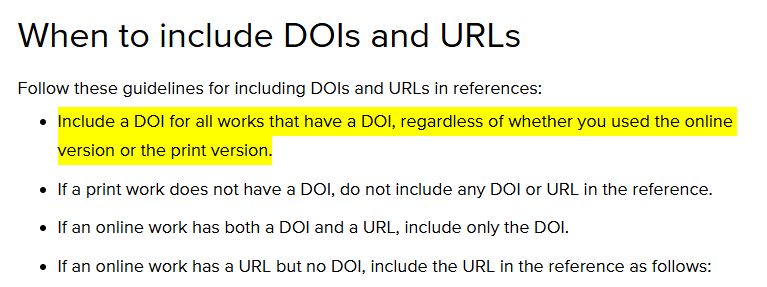 When to include DOIs and URLs
Follow these guidelines for including DOIs and URLs in references:

Include a DOI for all works that have a DOI, regardless of whether you used the online version or the print version.
If a print work does not have a DOI, do not include any DOI or URL in the reference.
If an online work has both a DOI and a URL, include only the DOI.
