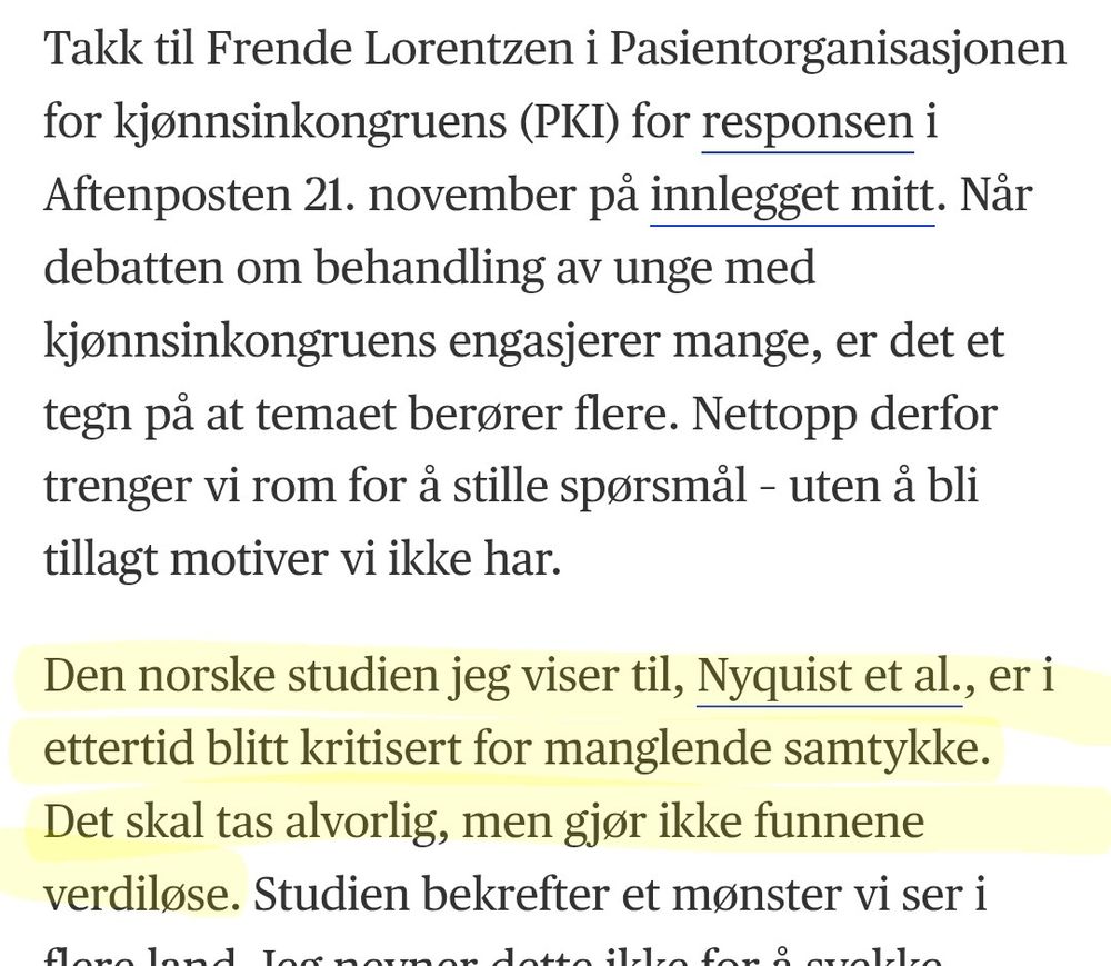 Takk til Frende Lorentzen i Pasientorganisasjonen for kjønnsinkongruens (PKI) for responsen i Aftenposten 21. november på innlegget mitt. Når debatten om behandling av unge med kjønnsinkongruens engasjerer mange, er det et tegn på at temaet berører flere. Nettopp derfor trenger vi rom for å stille spørsmål – uten å bli tillagt motiver vi ikke har.

Den norske studien jeg viser til, Nyquist et al., er i ettertid blitt kritisert for manglende samtykke. Det skal tas alvorlig, men gjør ikke funnene verdiløse. Studien bekrefter et mønster vi ser i flere land. Jeg nevner dette ikke for å svekke enkeltpersoners behov for hjelp, men fordi vi må forstå kompleksiteten i gruppen som søker behandling – og la det prege helsehjelpen.