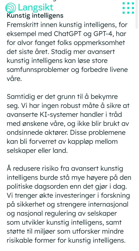 Fremskritt innen kunstig intelligens, for eksempel med ChatGPT og GPT-4, har for alvor fanget folks oppmerksomhet det siste året. Stadig mer avansert kunstig intelligens kan løse store samfunnsproblemer og forbedre livene våre. 

‍

Samtidig er det grunn til å bekymre seg. Vi har ingen robust måte å sikre at avanserte KI-systemer handler i tråd med ønskene våre, og ikke blir brukt av ondsinnede aktører. Disse problemene kan bli forverret av kappløp mellom selskaper eller land. 

‍

Å redusere risiko fra avansert kunstig intelligens burde stå mye høyere på den politiske dagsorden enn det gjør i dag. Vi trenger økte investeringer i forskning på sikkerhet og strengere internasjonal og nasjonal regulering av selskaper som utvikler kunstig intelligens, samt støtte til miljøer som utforsker mindre risikable former for kunstig intelligens.