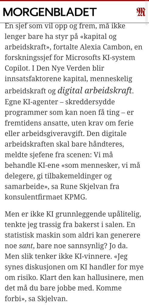 En sjef som vil opp og frem, må ikke lenger bare ha styr på «kapital og arbeidskraft», fortalte Alexia Cambon, en forskningssjef for Microsofts KI-system Copilot. I Den Nye Verden blir innsatsfaktorene kapital, menneskelig arbeidskraft og digital arbeidskraft. Egne KI-agenter – skreddersydde programmer som kan noen få ting – er fremtidens ansatte, uten krav om ferie eller arbeidsgiveravgift. Den digitale arbeidskraften skal bare håndteres, meldte sjefene fra scenen: Vi må behandle KI-ene «som mennesker, vi må delegere, gi tilbakemeldinger og samarbeide», sa Rune Skjelvan fra konsulentfirmaet KPMG. Men er ikke KI grunnleggende upålitelig, tenkte jeg trassig fra bakerst i salen. En statistisk maskin som aldri kan generere noe sant, bare noe sannsynlig? Jo da. Men slik tenker ikke KI-vinnere. «Jeg synes diskusjonen om KI handler for mye om risiko. Klart den kan hallusinere, men det må du bare jobbe med. Komme forbi», sa Skjelvan.