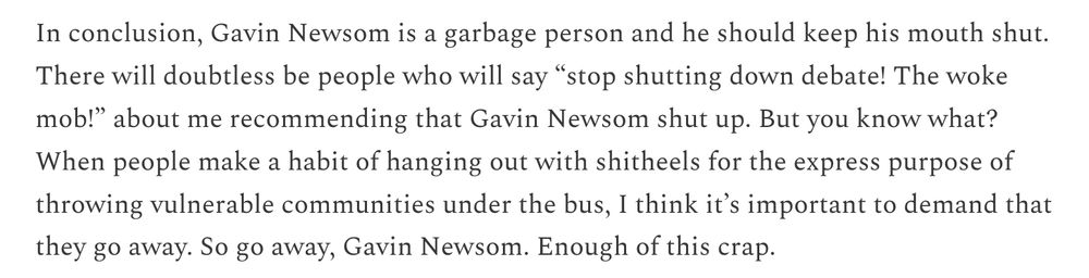 In conclusion, Gavin Newsom is a garbage person and he should keep his mouth shut. There will doubtless be people who will say “stop shutting down debate! The woke mob!” about me recommending that Gavin Newsom shut up. But you know what? When people make a habit of hanging out with shitheels for the express purpose of throwing vulnerable communities under the bus, I think it’s important to demand that they go away. So go away, Gavin Newsom. Enough of this crap.

