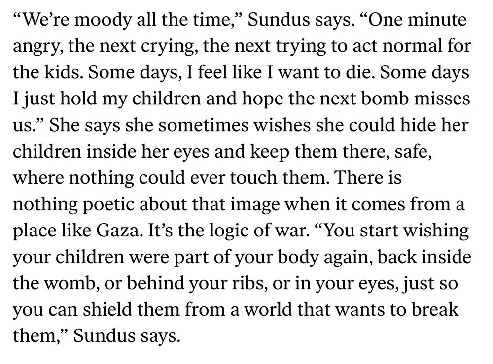 “We’re moody all the time,” Sundus says. “One minute angry, the next crying, the next trying to act normal for the kids. Some days, I feel like I want to die. Some days I just hold my children and hope the next bomb misses us.” She says she sometimes wishes she could hide her children inside her eyes and keep them there, safe, where nothing could ever touch them. There is nothing poetic about that image when it comes from a place like Gaza. It’s the logic of war. “You start wishing your children were part of your body again, back inside the womb, or behind your ribs, or in your eyes, just so you can shield them from a world that wants to break them,” Sundus says.

