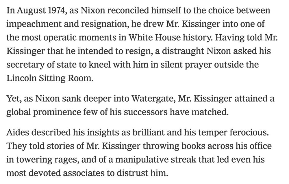 Yet, as Nixon sank deeper into Watergate, Mr. Kissinger attained a global prominence few of his successors have matched.

Aides described his insights as brilliant and his temper ferocious. They told stories of Mr. Kissinger throwing books across his office in towering rages, and of a manipulative streak that led even his most devoted associates to distrust him.