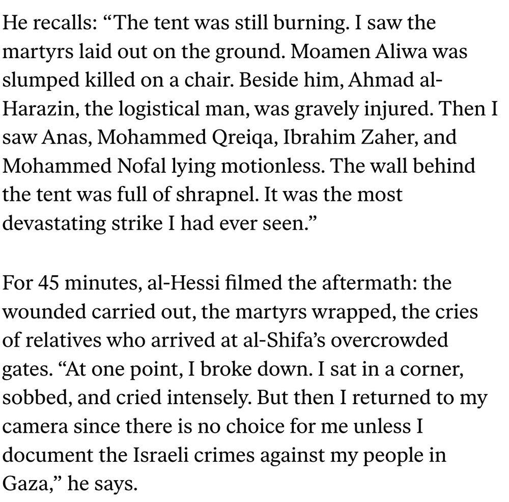 He recalls: “The tent was still burning. I saw the martyrs laid out on the ground. Moamen Aliwa was slumped killed on a chair. Beside him, Ahmad al-Harazin, the logistical man, was gravely injured. Then I saw Anas, Mohammed Qreiqa, Ibrahim Zaher, and Mohammed Nofal lying motionless. The wall behind the tent was full of shrapnel. It was the most devastating strike I had ever seen.” For 45 minutes, al-Hessi filmed the aftermath: the wounded carried out, the martyrs wrapped, the cries of relatives who arrived at al-Shifa’s overcrowded gates. “At one point, I broke down. I sat in a corner, sobbed, and cried intensely. But then I returned to my camera since there is no choice for me unless I document the Israeli crimes against my people in Gaza,” he says. 