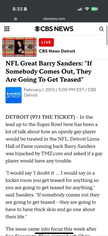 NFL Great Barry Sanders: "If Somebody Comes Out, They Are Going To Get Teased"
February 1, 2013 / 5:00 PM EST / CBS
OCBS NEWS DETROIT
Detroit
DETROIT (97.1 THE TICKET) - In the lead up to the Super Bowl here has been a lot of talk about how an openly gay player would be treated in the NFL. Detroit Lions Hall of Fame running back Barry Sanders was hijacked by TMZ.com and asked if a gay player would have any trouble.
"I would say 'I doubt it'... I would say in a locker room you get teased for anything so you are going to get teased for anything," said Sanders. "If somebody comes out they are going to get teased - they are going to have to have thick skin and go one about their life."
The issue came into focus this week after