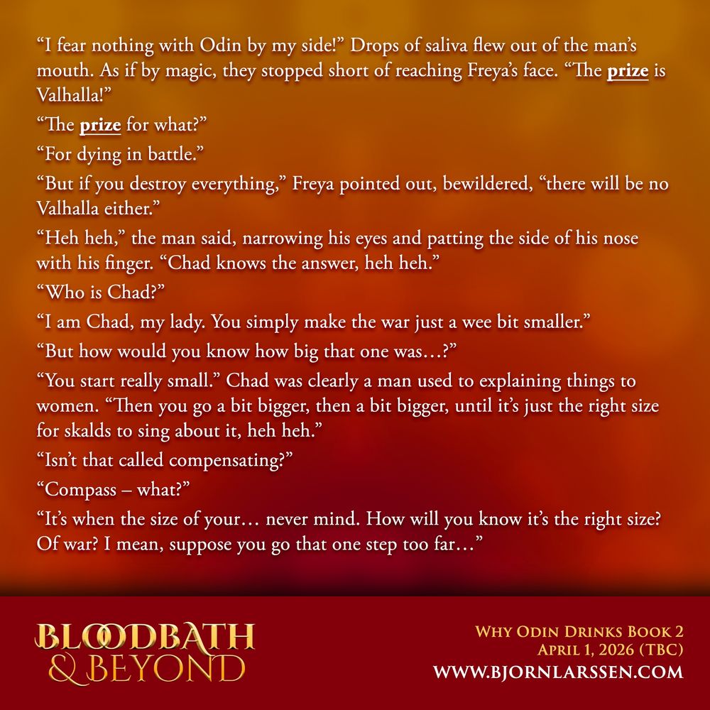 “I fear nothing with Odin by my side!” Drops of saliva flew out of the man’s mouth. As if by magic, they stopped short of reaching Freya’s face. “The prize is Valhalla!”
“The prize for what?”
“For dying in battle.”
“But if you destroy everything,” Freya pointed out, bewildered, “there will be no Valhalla either.”
“Heh heh,” the man said, narrowing his eyes and patting the side of his nose with his finger. “Chad knows the answer, heh heh.”
“Who is Chad?”
“I am Chad, my lady. You simply make the war just a wee bit smaller.”
“But how would you know how big that one was…?”
“You start really small.” Chad was clearly a man used to explaining things to women. “Then you go a bit bigger, then a bit bigger, until it’s just the right size for skalds to sing about it, heh heh.”
“Isn’t that called compensating?”
“Compass – what?”
“It’s when the size of your… never mind. How will you know it’s the right size? Of war? I mean, suppose you go that one step too far…”
