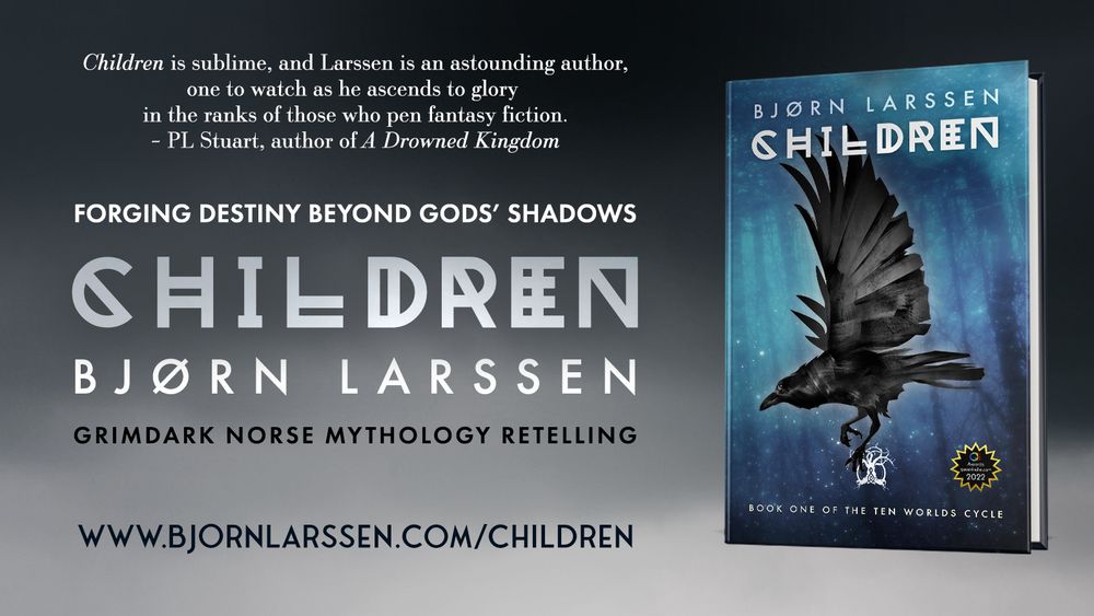 A banner showing the cover of ‘Children’ with the following text:

‘Children’ is sublime, and Larssen is an outstanding author, one to watch as he ascends to glory in the ranks of those who pen fantasy fiction. – PL Stuart, author of A Drowned Kingdom

FORGING DESTINY BEYOND GODS’ SHADOWS
CHILDREN
BJØRN LARSSEN

Grimdark Norse mythology retelling

URL: www.bjornlarssen.com/children