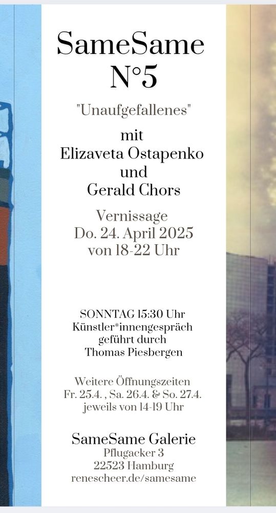 Text des Flyers! 

Same Same

N°5

"Unaufgefallenes"

mit Elizaveta Ostapenko und Gerald Chors

Vernissage

Do. 24. April 2025 von 18-22 Uhr

SONNTAG 15:30 Uhr

Künstler*innengespräch

geführt durch

Thomas Piesbergen

Weitere Öffnungszeiten Fr. 25.4., Sa. 26.4. & So. 27.4. jeweils von 14-19 Uhr

Same Same Galerie

Pflugacker 3 22523 Hamburg

renescheer.de/samesame