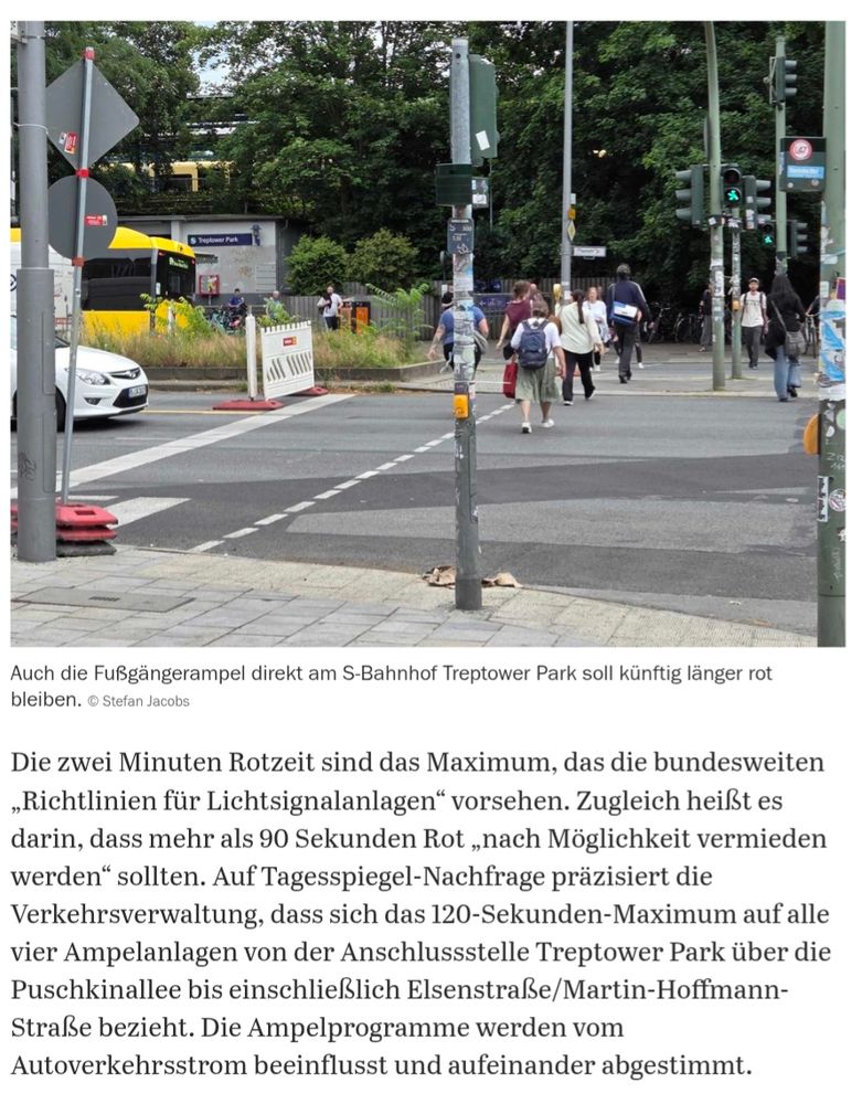 Artikel mit Bild einer Fahrbahnampel mit querenden Passanten.
Text: 
Die zwei Minuten Rotzeit sind das Maximum, das die bundesweiten „Richtlinien für Lichtsignalanlagen" vorsehen. Zugleich heißt es darin, dass mehr als 90 Sekunden Rot „nach Möglichkeit vermieden werden" sollten. Auf Tagesspiegel-Nachfrage präzisiert die Verkehrsverwaltung, dass sich das 120-Sekunden-Maximum auf alle vier Ampelanlagen von der Anschlussstelle Treptower Park über die Puschkinallee bis einschließlich Elsenstraße/Martin-Hoffmann- Straße bezieht. Die Ampelprogramme werden vom Autoverkehrsstrom beeinflusst und aufeinander abgestimmt.